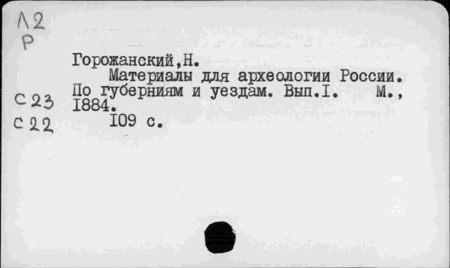 ﻿/\2
P
Горожанский.Н.
Материалы для археологии России.
По губерниям и уездам. Вып.1. М., с 23 1884.
С 2.2,	109 с.